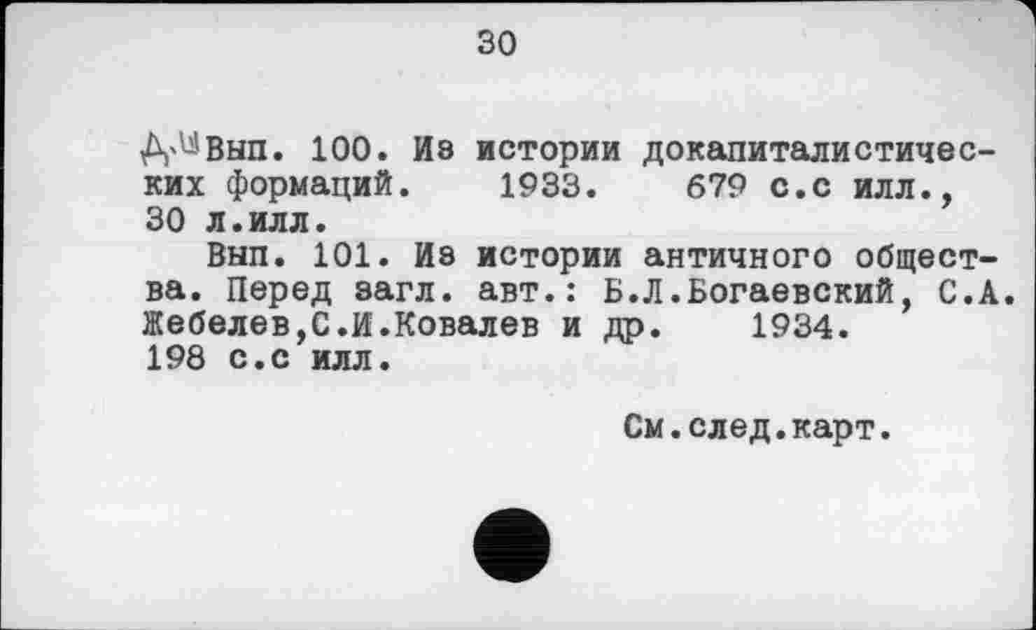 ﻿зо
Д'^Вып. 100. Из истории докапиталистических формаций. 1933.	679 с.с илл.,
30 л.илл.
Вып. 101. Из истории античного общества. Перед загл. авт.: Б.Л.Богаевский, С.А Жебелев,С.И.Ковалев и др. 1934. 198 с.с илл.
См.след.карт.